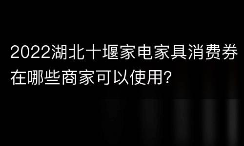 2022湖北十堰家电家具消费券在哪些商家可以使用？