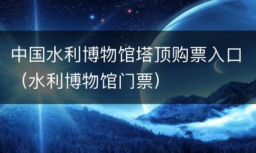 中国水利博物馆塔顶购票入口（水利博物馆门票）
