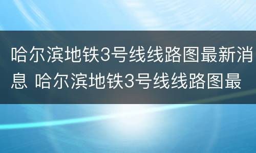 哈尔滨地铁3号线线路图最新消息 哈尔滨地铁3号线线路图最新消息视频