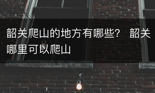 韶关爬山的地方有哪些？ 韶关哪里可以爬山
