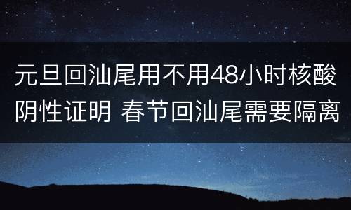 元旦回汕尾用不用48小时核酸阴性证明 春节回汕尾需要隔离吗