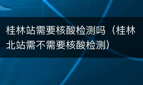 桂林站需要核酸检测吗（桂林北站需不需要核酸检测）