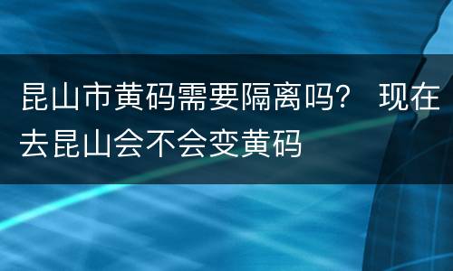 昆山市黄码需要隔离吗？ 现在去昆山会不会变黄码