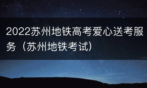 2022苏州地铁高考爱心送考服务（苏州地铁考试）