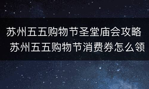 苏州五五购物节圣堂庙会攻略 苏州五五购物节消费券怎么领