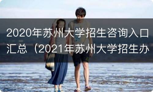 2020年苏州大学招生咨询入口汇总（2021年苏州大学招生办电话）