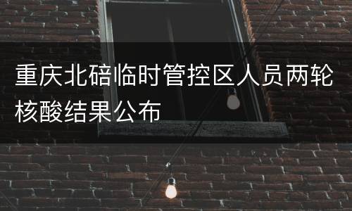 重庆北碚临时管控区人员两轮核酸结果公布
