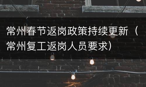 常州春节返岗政策持续更新（常州复工返岗人员要求）