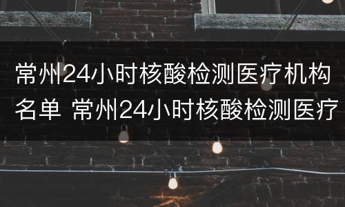 常州24小时核酸检测医疗机构名单 常州24小时核酸检测医疗机构名单公示