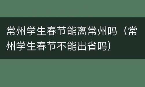 常州学生春节能离常州吗（常州学生春节不能出省吗）