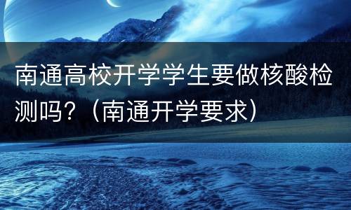 南通高校开学学生要做核酸检测吗?（南通开学要求）