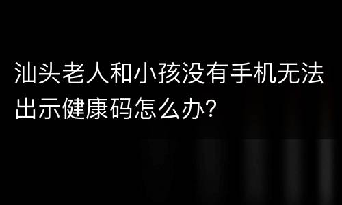 汕头老人和小孩没有手机无法出示健康码怎么办？