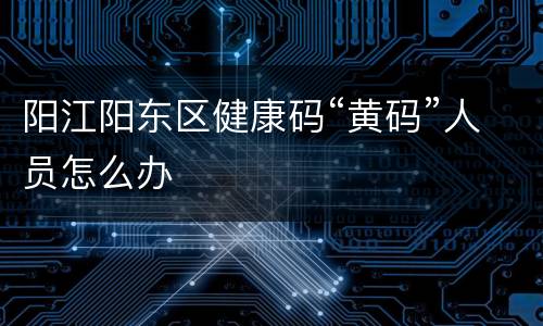 阳江阳东区健康码“黄码”人员怎么办