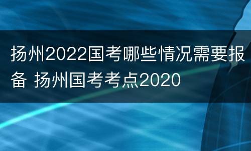 扬州2022国考哪些情况需要报备 扬州国考考点2020