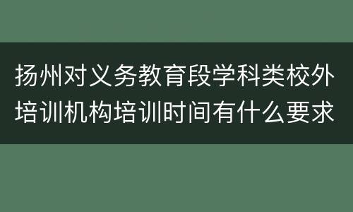 扬州对义务教育段学科类校外培训机构培训时间有什么要求