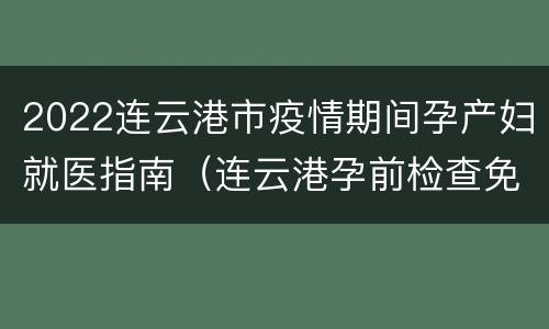 2022连云港市疫情期间孕产妇就医指南（连云港孕前检查免费政策）