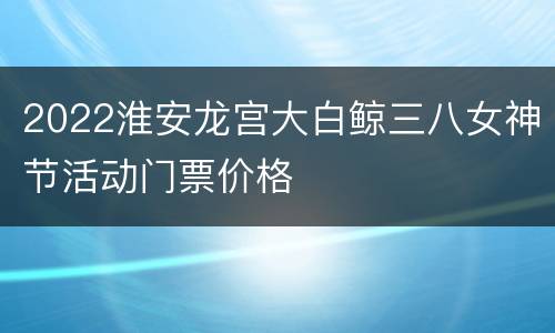 2022淮安龙宫大白鲸三八女神节活动门票价格