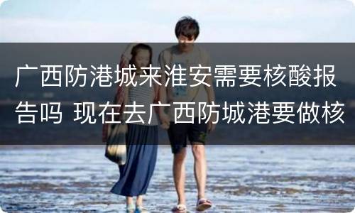 广西防港城来淮安需要核酸报告吗 现在去广西防城港要做核酸检测吗?