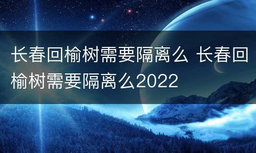 长春回榆树需要隔离么 长春回榆树需要隔离么2022