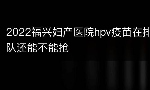 2022福兴妇产医院hpv疫苗在排队还能不能抢