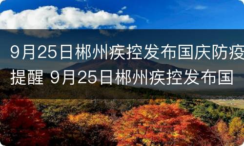 9月25日郴州疾控发布国庆防疫提醒 9月25日郴州疾控发布国庆防疫提醒书