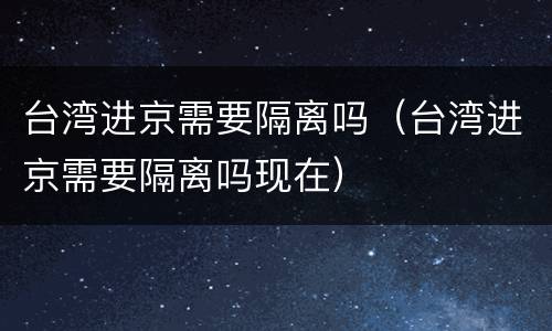 台湾进京需要隔离吗（台湾进京需要隔离吗现在）