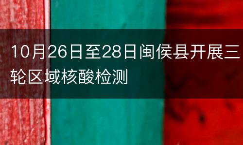 10月26日至28日闽侯县开展三轮区域核酸检测