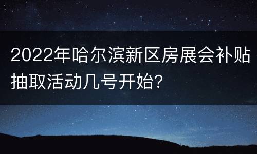 2022年哈尔滨新区房展会补贴抽取活动几号开始？