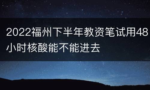 2022福州下半年教资笔试用48小时核酸能不能进去