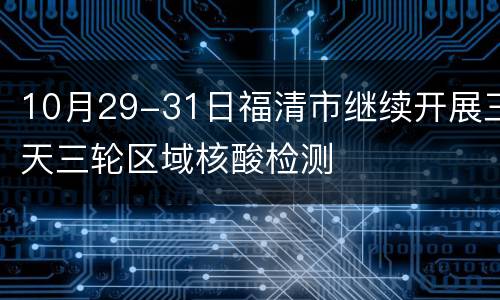 10月29-31日福清市继续开展三天三轮区域核酸检测