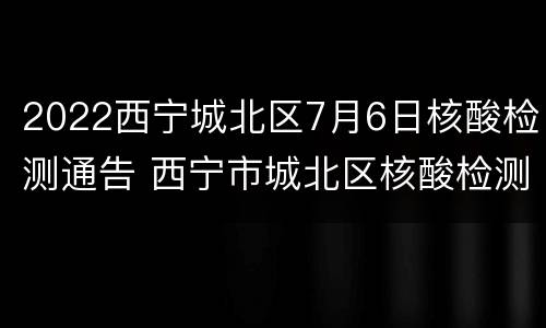 2022西宁城北区7月6日核酸检测通告 西宁市城北区核酸检测
