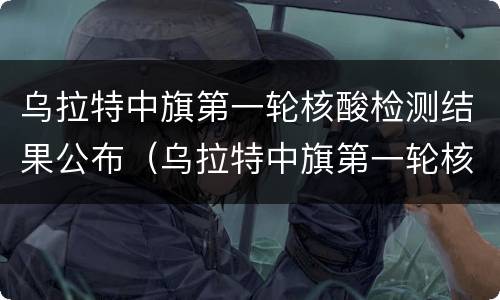 乌拉特中旗第一轮核酸检测结果公布（乌拉特中旗第一轮核酸检测结果公布了吗）