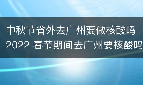 中秋节省外去广州要做核酸吗2022 春节期间去广州要核酸吗
