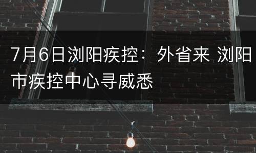 7月6日浏阳疾控：外省来 浏阳市疾控中心寻威悉
