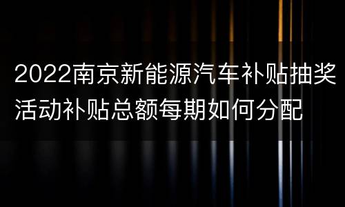 2022南京新能源汽车补贴抽奖活动补贴总额每期如何分配