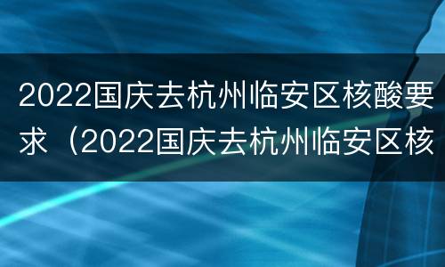 2022国庆去杭州临安区核酸要求（2022国庆去杭州临安区核酸要求是什么）