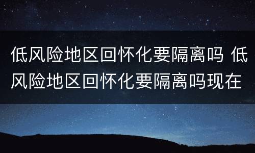 低风险地区回怀化要隔离吗 低风险地区回怀化要隔离吗现在