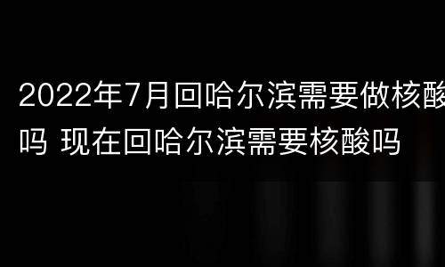 2022年7月回哈尔滨需要做核酸吗 现在回哈尔滨需要核酸吗