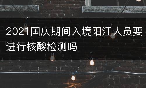 2021国庆期间入境阳江人员要进行核酸检测吗