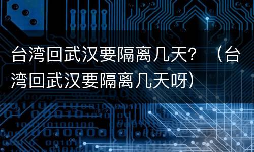 台湾回武汉要隔离几天？（台湾回武汉要隔离几天呀）