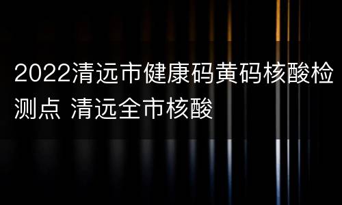 2022清远市健康码黄码核酸检测点 清远全市核酸