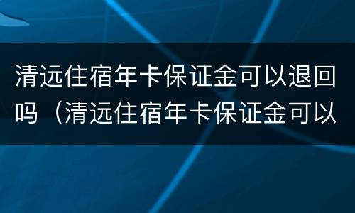 清远住宿年卡保证金可以退回吗（清远住宿年卡保证金可以退回吗多少钱）