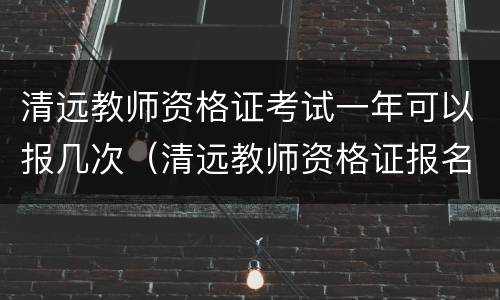 清远教师资格证考试一年可以报几次（清远教师资格证报名时间）