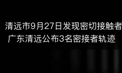 清远市9月27日发现密切接触者 广东清远公布3名密接者轨迹