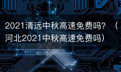 2021清远中秋高速免费吗？（河北2021中秋高速免费吗）