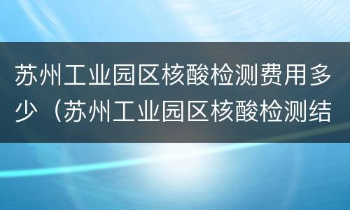 苏州工业园区核酸检测费用多少（苏州工业园区核酸检测结果要多久）