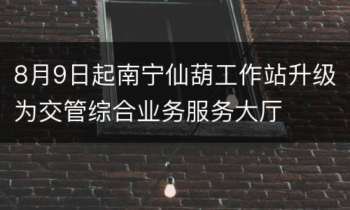 8月9日起南宁仙葫工作站升级为交管综合业务服务大厅