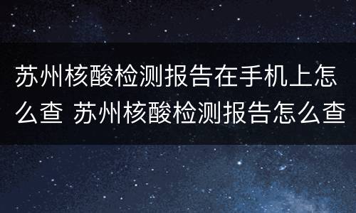 苏州核酸检测报告在手机上怎么查 苏州核酸检测报告怎么查询