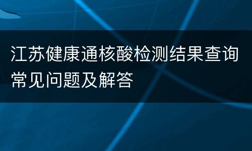 江苏健康通核酸检测结果查询常见问题及解答