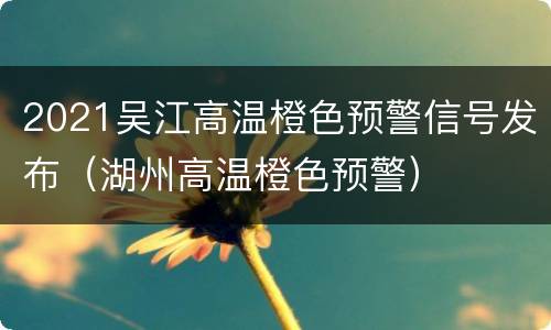 2021吴江高温橙色预警信号发布（湖州高温橙色预警）